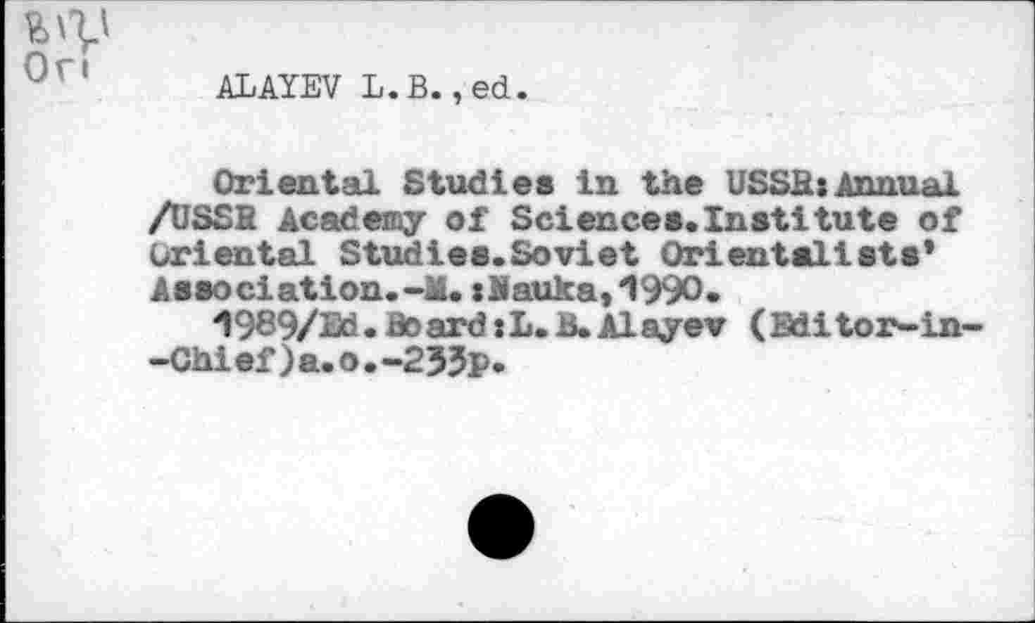 ﻿Ort
ALAYEV L.B.,ed.
Oriental Studies in the USSIU Annual /USSB Academy of Sciences.Institute of Oriental Studies.Soviet Orientalists* Association.-M. x Ji auk a, *1990.
1989/Ed. Board :L. B.Alayev (Editor-in--Chief)a.o.-235p.